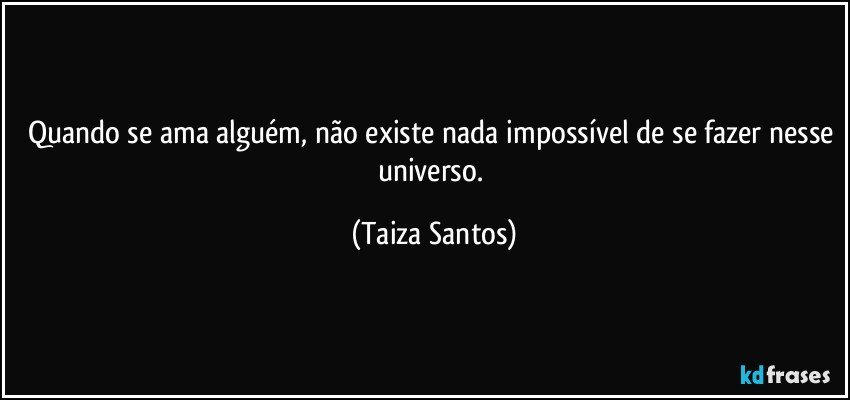 Quando se ama alguém, não existe nada impossível de se fazer nesse universo. (Taiza Santos)