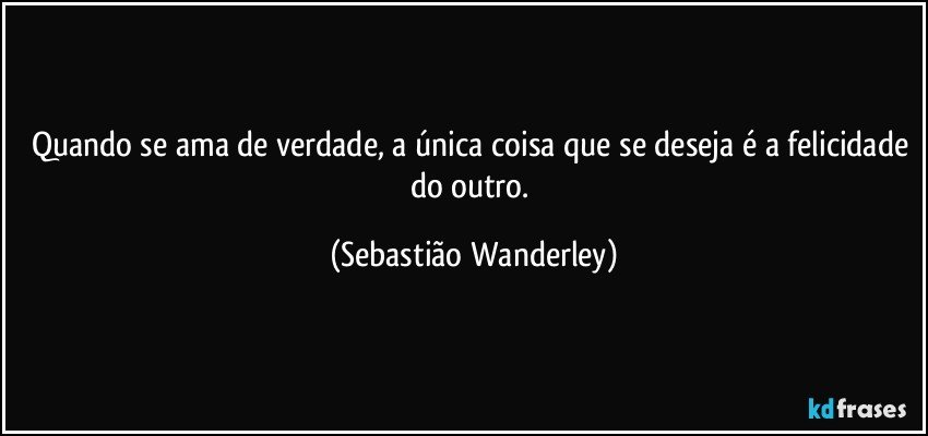 Quando se ama de verdade, a única coisa que se deseja é a felicidade do outro. (Sebastião Wanderley)