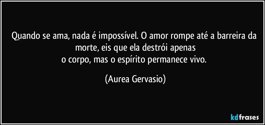 Quando se ama, nada é impossível. O amor rompe até a barreira da morte, eis que ela destrói apenas
o corpo, mas o espírito permanece vivo. (Aurea Gervasio)