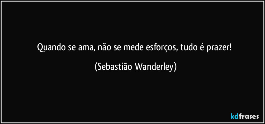 Quando se ama, não se mede esforços, tudo é prazer! (Sebastião Wanderley)