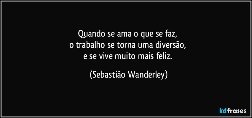 Quando se ama o que se faz, 
o trabalho se torna uma diversão, 
e se vive muito mais feliz. (Sebastião Wanderley)