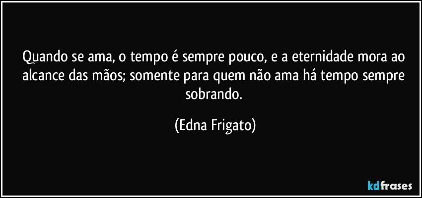 Quando se ama, o tempo é sempre pouco, e a eternidade mora ao alcance das mãos;  somente para quem não ama há tempo sempre sobrando. (Edna Frigato)