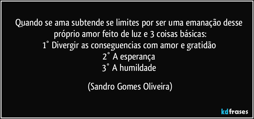 Quando se ama subtende se limites por ser uma emanação desse próprio amor feito de luz e 3 coisas básicas:
1° Divergir as conseguencias com amor e gratidão 
2° A esperança 
3° A humildade (Sandro Gomes Oliveira)