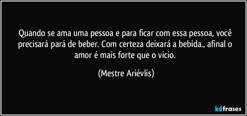 Quando se ama uma pessoa e para ficar com essa pessoa, você precisará pará de beber.  Com certeza deixará a bebida., afinal o amor é mais forte que o vicio. (Mestre Ariévlis)