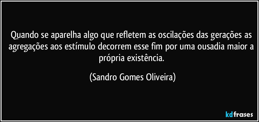 Quando se aparelha algo que refletem as oscilações das gerações as agregações aos estímulo decorrem esse fim por uma ousadia maior a própria existência. (Sandro Gomes Oliveira)