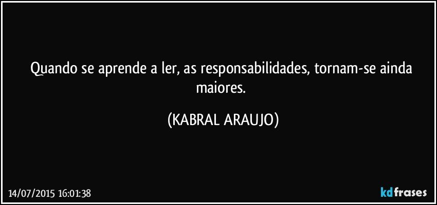 Quando se aprende a ler, as responsabilidades, tornam-se ainda maiores. (KABRAL ARAUJO)