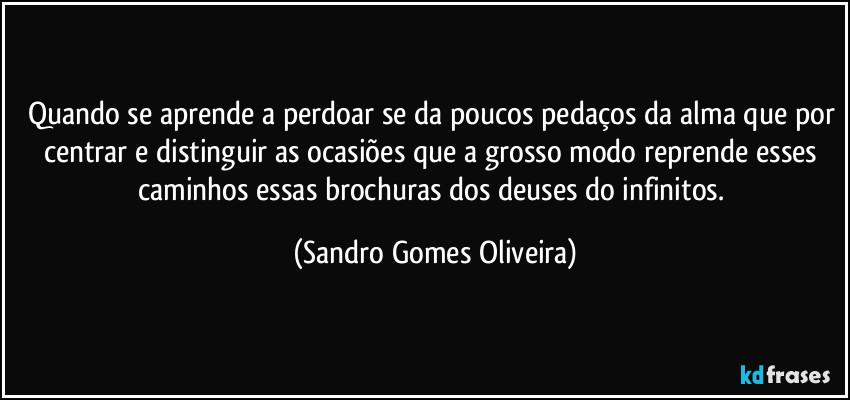 Quando se aprende a perdoar se da poucos pedaços da alma que por centrar e distinguir as ocasiões que a grosso modo reprende esses caminhos essas brochuras dos deuses do infinitos. (Sandro Gomes Oliveira)