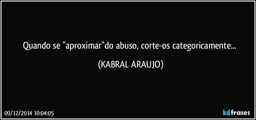 Quando se "aproximar"do abuso, corte-os categoricamente... (KABRAL ARAUJO)