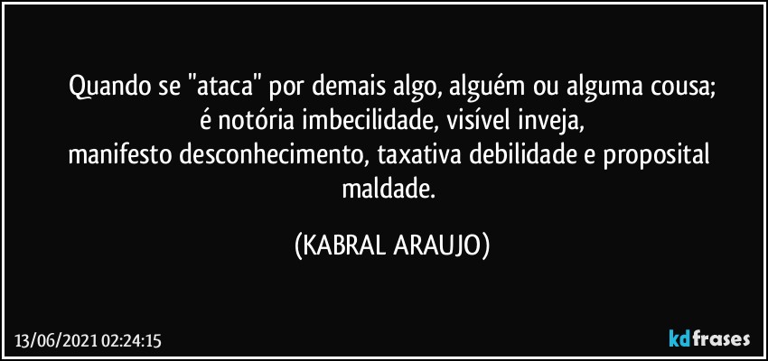 Quando se "ataca" por demais algo, alguém ou alguma cousa;
é notória imbecilidade, visível inveja,
manifesto desconhecimento, taxativa debilidade e proposital maldade. (KABRAL ARAUJO)