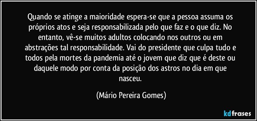 Quando se atinge a maioridade espera-se que a pessoa assuma os próprios atos e seja responsabilizada pelo que faz e o que diz. No entanto, vê-se muitos adultos colocando nos outros ou em abstrações tal responsabilidade. Vai do presidente que culpa tudo e todos pela mortes da pandemia até o jovem que diz que é deste ou daquele modo por conta da posição dos astros no dia em que nasceu. (Mário Pereira Gomes)