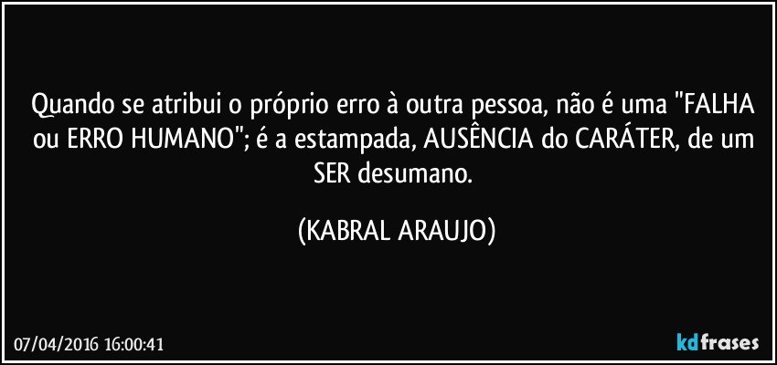 Quando se atribui o próprio erro à outra pessoa, não é uma "FALHA ou ERRO HUMANO"; é a estampada, AUSÊNCIA do CARÁTER, de um SER desumano. (KABRAL ARAUJO)