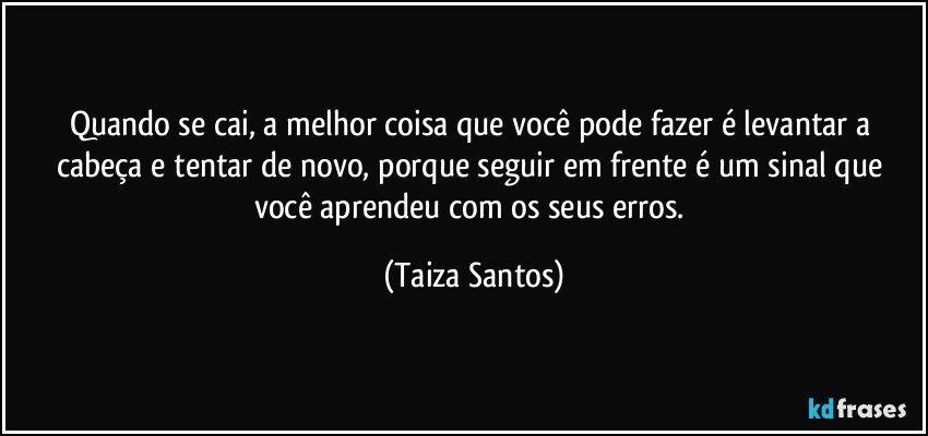 Quando se cai, a melhor coisa que você pode fazer  é levantar a cabeça e tentar de novo, porque seguir em frente é um sinal que você aprendeu com os seus erros. (Taiza Santos)