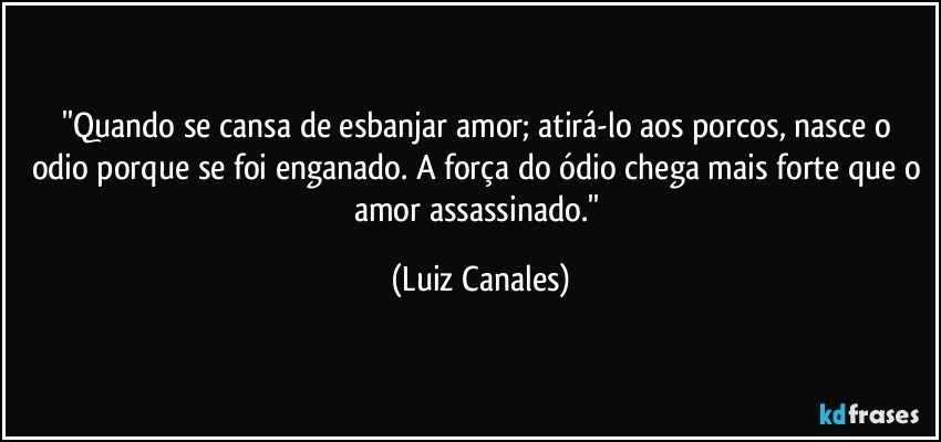 ''Quando se cansa de esbanjar amor; atirá-lo aos porcos, nasce  o odio porque se foi enganado. A força do ódio chega mais forte que o amor assassinado.'' (Luiz Canales)