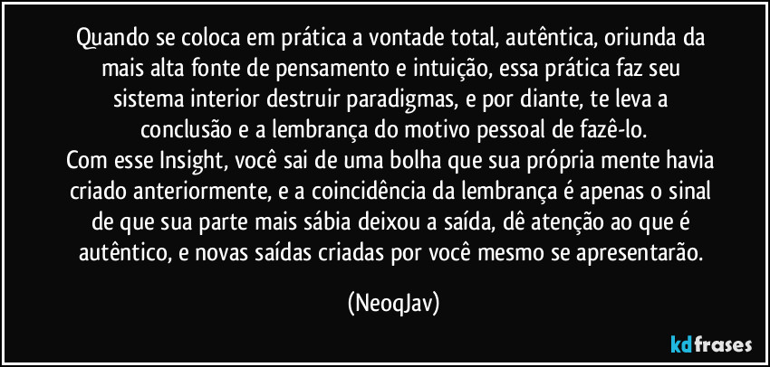 Quando se coloca em prática a vontade total, autêntica, oriunda da mais alta fonte de pensamento e intuição, essa prática faz seu sistema interior destruir paradigmas,  e por diante, te leva a conclusão e a lembrança do motivo pessoal de fazê-lo.
Com esse Insight, você sai de uma bolha que sua própria mente havia criado anteriormente, e a coincidência da lembrança é apenas o sinal de que sua parte mais sábia deixou a saída, dê atenção ao que é autêntico, e novas saídas criadas por você mesmo se apresentarão. (NeoqJav)