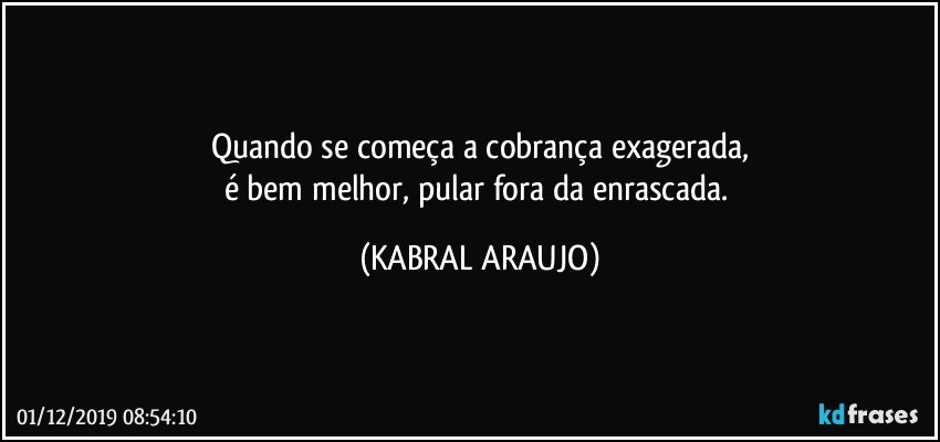 Quando se começa a cobrança exagerada,
é bem melhor, pular fora da enrascada. (KABRAL ARAUJO)