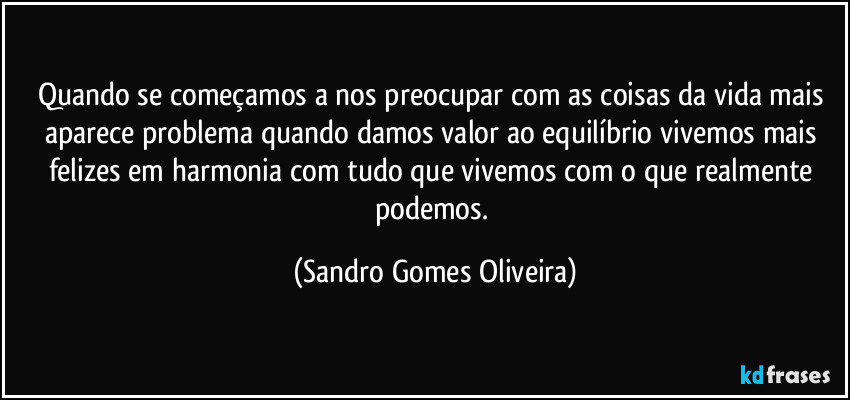 Quando se começamos a nos preocupar com as coisas da vida mais aparece problema quando damos valor ao equilíbrio vivemos mais felizes em harmonia com tudo que vivemos com o que realmente podemos. (Sandro Gomes Oliveira)