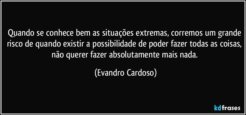 Quando se conhece bem as situações extremas, corremos um grande risco de quando existir a possibilidade de poder fazer todas as coisas, não querer fazer absolutamente mais nada. (Evandro Cardoso)