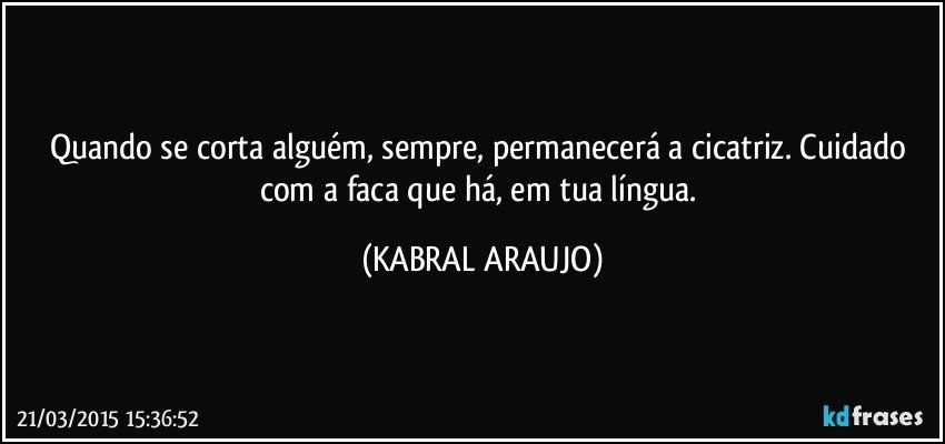 Quando se corta alguém, sempre, permanecerá a cicatriz. Cuidado com a faca que há, em tua língua. (KABRAL ARAUJO)