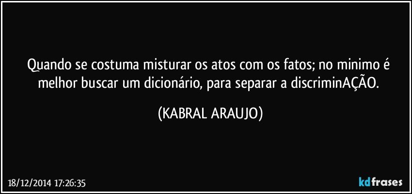 Quando se costuma misturar os atos com os fatos; no minimo é melhor buscar um dicionário, para separar a discriminAÇÃO. (KABRAL ARAUJO)