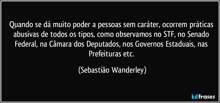 Quando se dá muito poder a pessoas sem caráter, ocorrem práticas abusivas de todos os tipos, como observamos no STF, no Senado Federal, na Câmara dos Deputados, nos Governos Estaduais, nas Prefeituras etc. (Sebastião Wanderley)