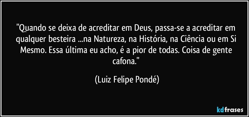 "Quando se deixa de acreditar em Deus, passa-se a acreditar em qualquer besteira ...na Natureza, na História, na Ciência ou em Si Mesmo. Essa última eu acho, é a pior de todas. Coisa de gente cafona." (Luiz Felipe Pondé)