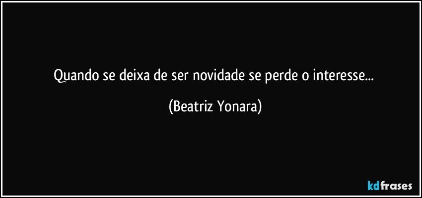 Quando se deixa de ser novidade se perde o interesse... (Beatriz Yonara)