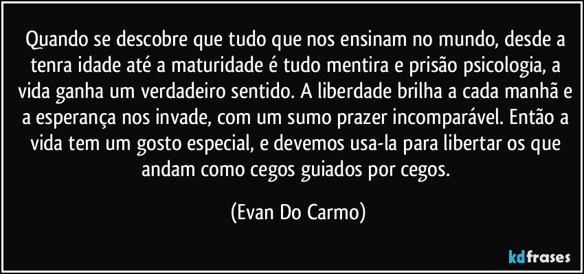 Quando se descobre que tudo que nos ensinam no mundo, desde a tenra idade até a maturidade é tudo mentira e prisão psicologia, a vida ganha um verdadeiro sentido. A liberdade brilha a cada manhã e a esperança nos invade, com um sumo prazer incomparável. Então a vida tem um gosto especial, e devemos usa-la para libertar os que andam como cegos guiados por cegos. (Evan Do Carmo)