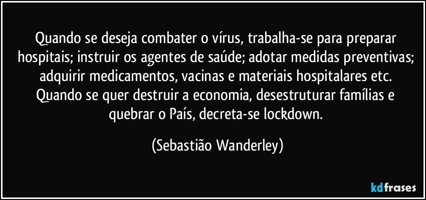 Quando se deseja combater o vírus, trabalha-se para preparar hospitais; instruir os agentes de saúde; adotar medidas preventivas; adquirir medicamentos, vacinas e materiais hospitalares etc. 
Quando se quer destruir a economia, desestruturar famílias e quebrar o País, decreta-se lockdown. (Sebastião Wanderley)