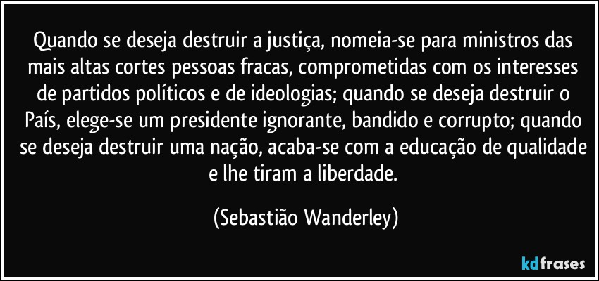 Quando se deseja destruir a justiça, nomeia-se para ministros das mais altas cortes pessoas fracas, comprometidas com os interesses de partidos políticos e de ideologias; quando se deseja destruir o País, elege-se um presidente ignorante, bandido e corrupto; quando se deseja destruir uma nação, acaba-se com a educação de qualidade e lhe tiram a liberdade. (Sebastião Wanderley)