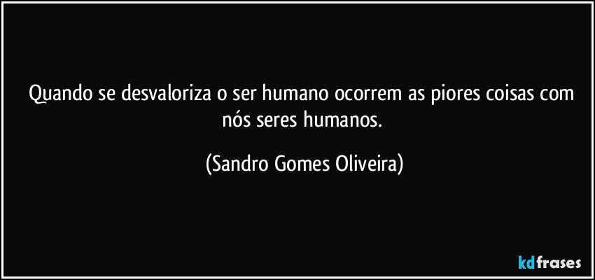 Quando se desvaloriza o ser humano ocorrem as piores coisas com nós seres humanos. (Sandro Gomes Oliveira)