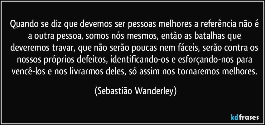 Quando se diz que devemos ser pessoas melhores a referência não é a outra pessoa, somos nós mesmos, então as batalhas que deveremos travar, que não serão poucas nem fáceis, serão contra os nossos próprios defeitos, identificando-os e esforçando-nos para vencê-los e nos livrarmos deles, só assim nos tornaremos melhores. (Sebastião Wanderley)