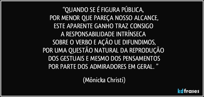 “QUANDO SE É FIGURA PÚBLICA, 
POR MENOR QUE PAREÇA NOSSO ALCANCE,
ESTE APARENTE GANHO TRAZ CONSIGO 
A RESPONSABILIDADE INTRÍNSECA 
SOBRE O VERBO E AÇÃO UE DIFUNDIMOS,
POR UMA QUESTÃO NATURAL DA REPRODUÇÃO 
DOS GESTUAIS E MESMO DOS PENSAMENTOS
POR PARTE DOS ADMIRADORES EM GERAL. ” (Mônicka Christi)