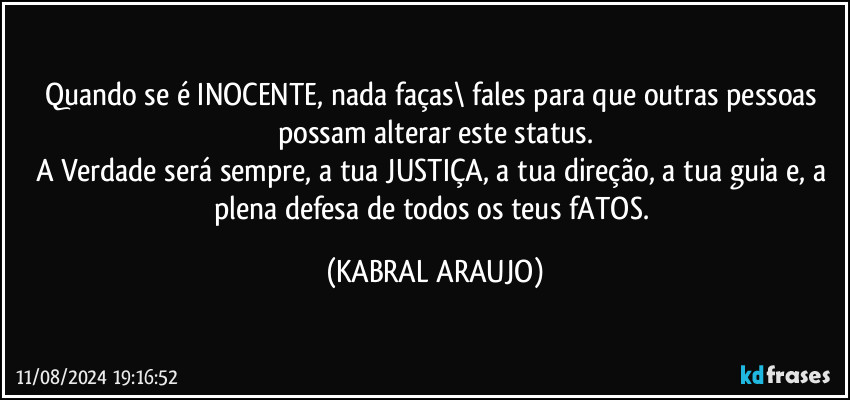 Quando se é INOCENTE, nada faças\ fales para que outras pessoas possam alterar este status.
A Verdade será sempre, a tua JUSTIÇA, a tua direção, a tua guia e, a plena defesa de todos os teus fATOS. (KABRAL ARAUJO)