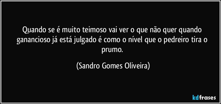 Quando se é muito teimoso vai ver o que não quer quando ganancioso já está julgado é como o nível que o pedreiro tira o prumo. (Sandro Gomes Oliveira)