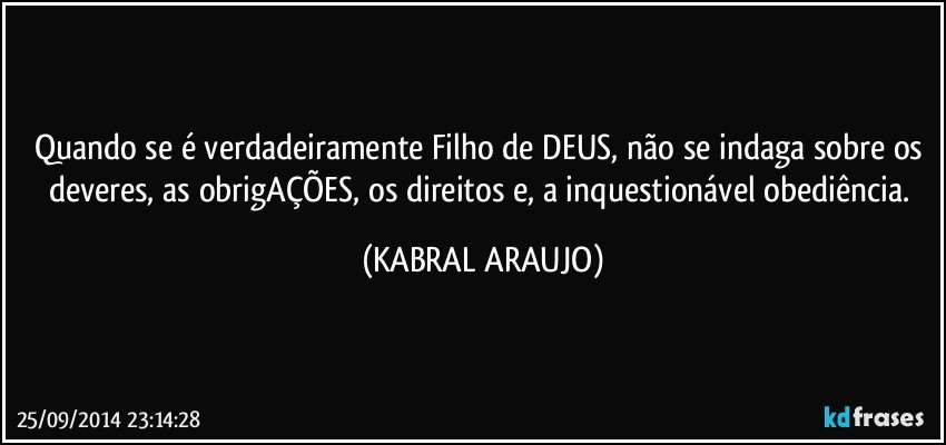 Quando se é verdadeiramente Filho de DEUS, não se indaga sobre os deveres, as obrigAÇÕES, os direitos e, a inquestionável obediência. (KABRAL ARAUJO)