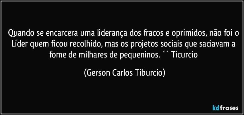 Quando se encarcera uma liderança dos fracos e oprimidos, não foi o Líder quem ficou recolhido, mas os projetos sociais que saciavam a fome de milhares de pequeninos. ´´ Ticurcio (Gerson Carlos Tiburcio)