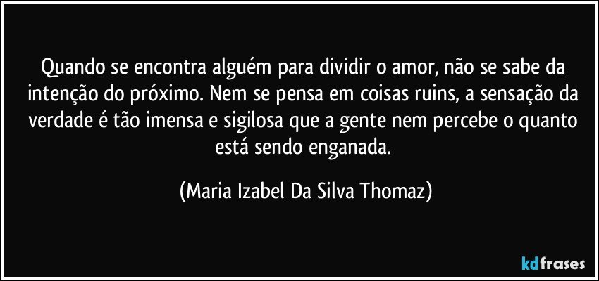 Quando se encontra alguém para dividir o amor, não se sabe da intenção do próximo. Nem se pensa em coisas ruins, a sensação da verdade é tão imensa e sigilosa que a gente nem percebe o quanto está sendo enganada. (Maria Izabel Da Silva Thomaz)