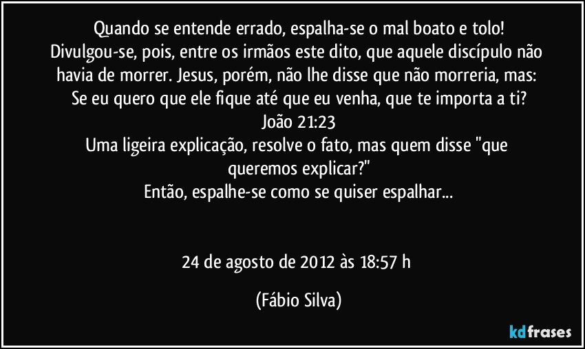 Quando se entende errado, espalha-se o mal boato e tolo!
Divulgou-se, pois, entre os irmãos este dito, que aquele discípulo não havia de morrer. Jesus, porém, não lhe disse que não morreria, mas: Se eu quero que ele fique até que eu venha, que te importa a ti?
João 21:23
Uma ligeira explicação, resolve o fato, mas quem disse "que queremos explicar?"
Então, espalhe-se como se quiser espalhar...


24 de agosto de 2012 às 18:57 h (Fábio Silva)