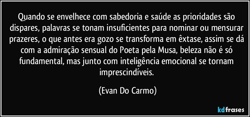 Quando se envelhece com sabedoria e saúde as prioridades são dispares, palavras se tonam insuficientes para nominar ou mensurar prazeres, o que antes era gozo se transforma em êxtase, assim se dá com a admiração sensual do Poeta pela Musa, beleza não é só fundamental, mas junto com inteligência emocional se tornam imprescindíveis. (Evan Do Carmo)