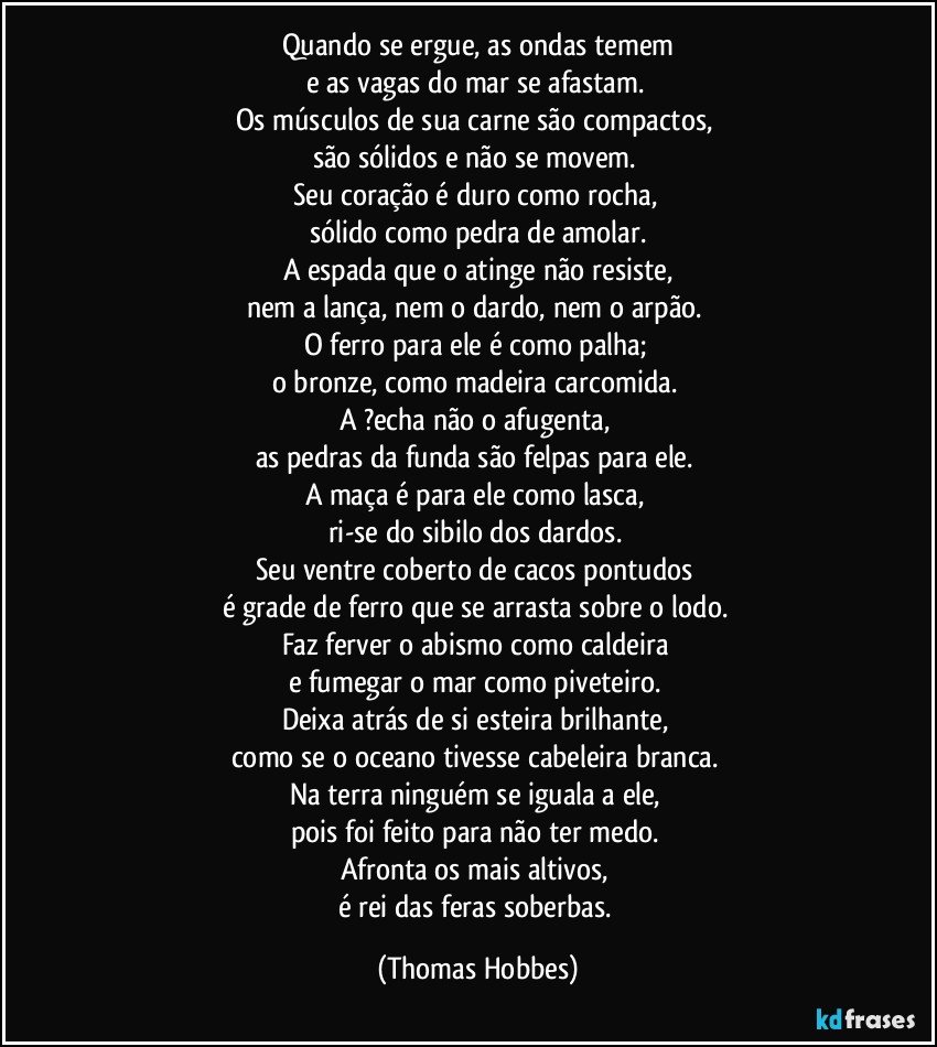 Quando se ergue, as ondas temem
e as vagas do mar se afastam. 
Os músculos de sua carne são compactos, 
são sólidos e não se movem. 
Seu coração é duro como rocha, 
sólido como pedra de amolar.
A espada que o atinge não resiste,
nem a lança, nem o dardo, nem o arpão. 
O ferro para ele é como palha; 
o bronze, como madeira carcomida. 
A ?echa não o afugenta, 
as pedras da funda são felpas para ele. 
A maça é para ele como lasca, 
ri-se do sibilo dos dardos. 
Seu ventre coberto de cacos pontudos 
é grade de ferro que se arrasta sobre o lodo. 
Faz ferver o abismo como caldeira 
e fumegar o mar como piveteiro. 
Deixa atrás de si esteira brilhante, 
como se o oceano tivesse cabeleira branca. 
Na terra ninguém se iguala a ele, 
pois foi feito para não ter medo. 
Afronta os mais altivos, 
é rei das feras soberbas. (Thomas Hobbes)