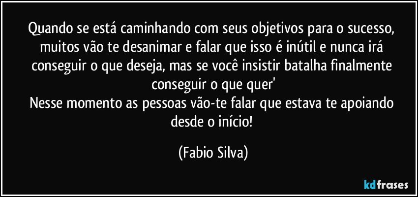 Quando se está caminhando com seus objetivos para o sucesso, muitos vão te desanimar e falar que isso é inútil e nunca irá conseguir o que deseja, mas se você insistir batalha finalmente conseguir o que quer'
Nesse momento as pessoas vão-te falar que estava te apoiando desde o início! (Fabio Silva)