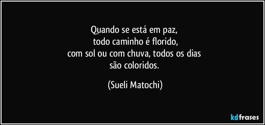 Quando se está em paz, 
todo caminho é florido,
com sol ou com chuva, todos os dias 
são coloridos. (Sueli Matochi)