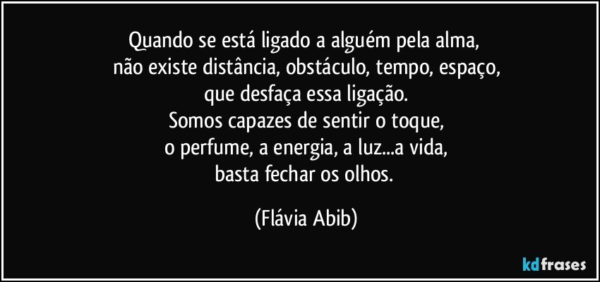 Quando se está ligado a alguém pela alma, 
não existe distância, obstáculo, tempo, espaço,
que desfaça essa ligação.
Somos capazes de sentir o toque,
o perfume, a energia, a luz...a vida,
basta fechar os olhos. (Flávia Abib)