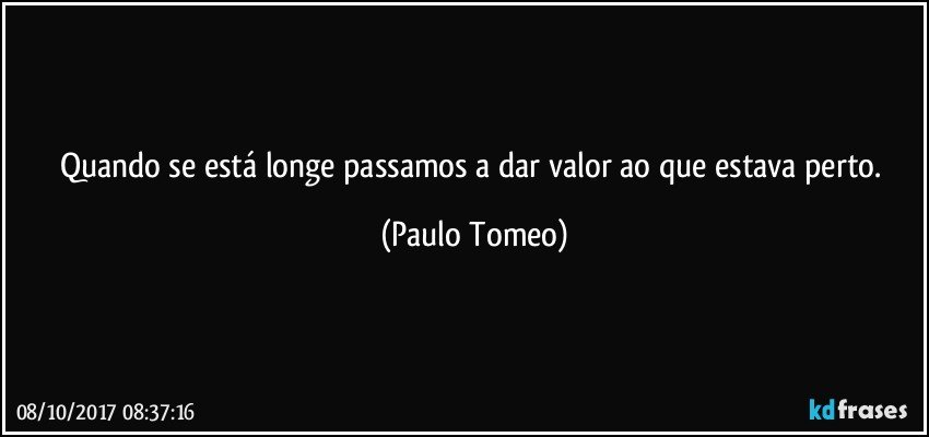 Quando se está longe passamos a dar valor ao que estava perto. (Paulo Tomeo)