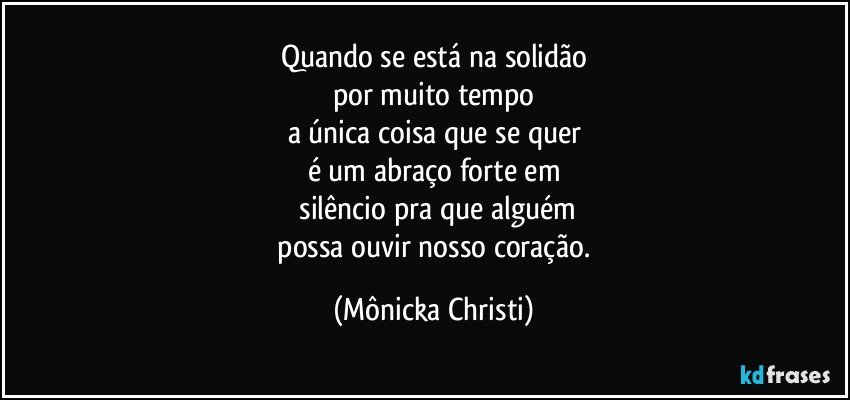 Quando se está na solidão
por muito tempo
a única coisa que se quer
é um abraço forte em
 silêncio pra que alguém
 possa ouvir nosso coração. (Mônicka Christi)