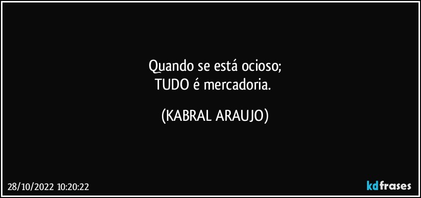 Quando se está ocioso;
TUDO é mercadoria. (KABRAL ARAUJO)