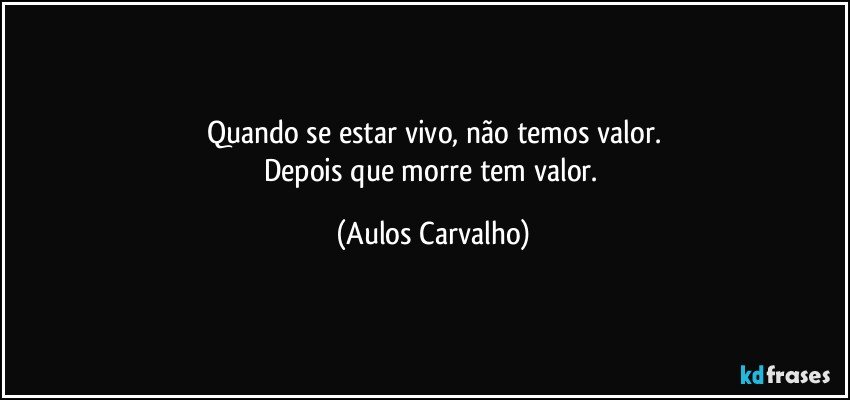 Quando se estar vivo, não temos valor.
Depois que morre tem valor. (Aulos Carvalho)