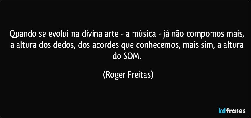 Quando se evolui na divina arte - a música -  já não compomos  mais, a altura dos dedos, dos acordes que conhecemos, mais sim, a altura do SOM. (Roger Freitas)