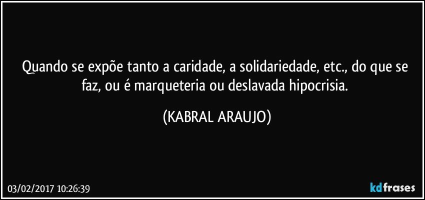 Quando se expõe tanto a caridade, a solidariedade, etc., do que se faz, ou é marqueteria ou deslavada hipocrisia. (KABRAL ARAUJO)