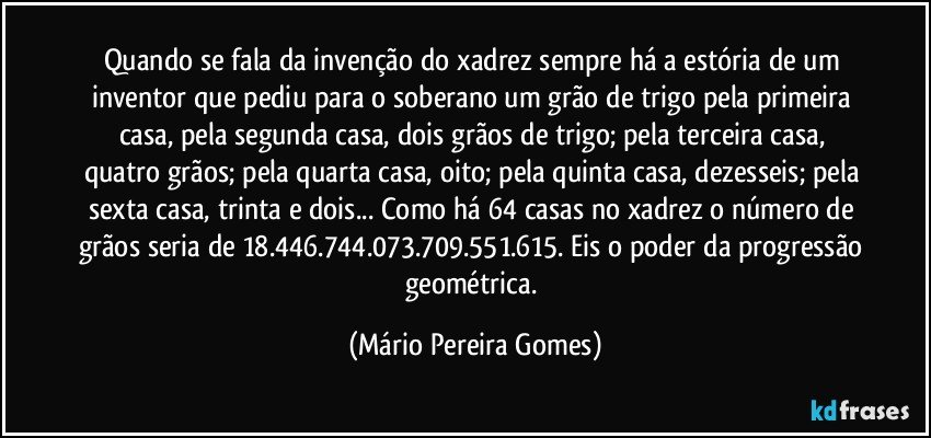 Quando se fala da invenção do xadrez sempre há a estória de um inventor que pediu para o soberano um grão de trigo pela primeira casa, pela segunda casa, dois grãos de trigo; pela terceira casa, quatro grãos; pela quarta casa, oito; pela quinta casa, dezesseis; pela sexta casa, trinta e dois... Como há 64 casas no xadrez o número de grãos seria de 18.446.744.073.709.551.615. Eis o poder da progressão geométrica. (Mário Pereira Gomes)